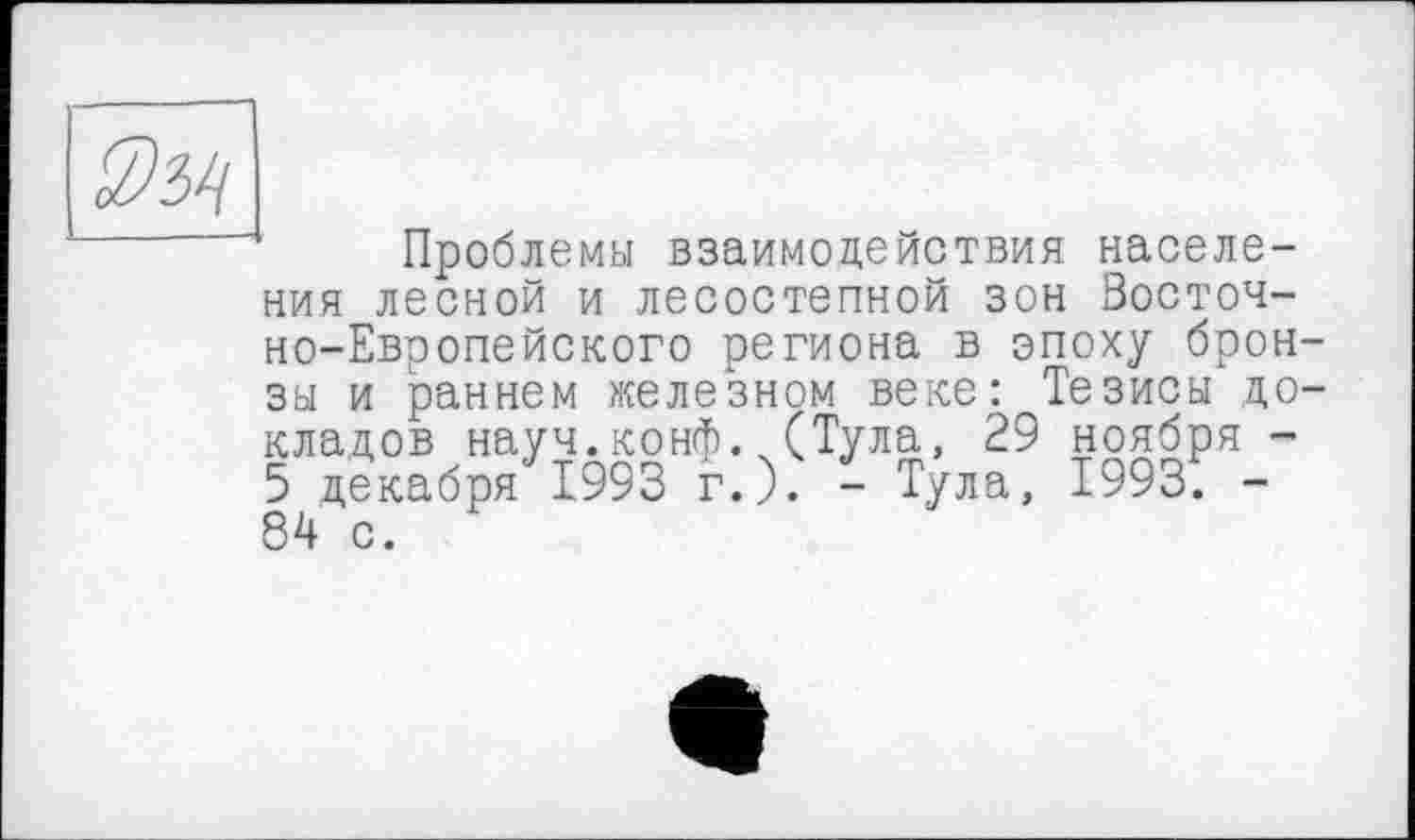 ﻿Проблемы взаимодействия населения лесной и лесостепной зон Восточно-Европейского региона в эпоху брон зы и раннем железном веке; Тезисы до кладов науч.конф. (Тула, 29 ноября -5 декабря 1993 г.). - Тула, 1993. -84 с.